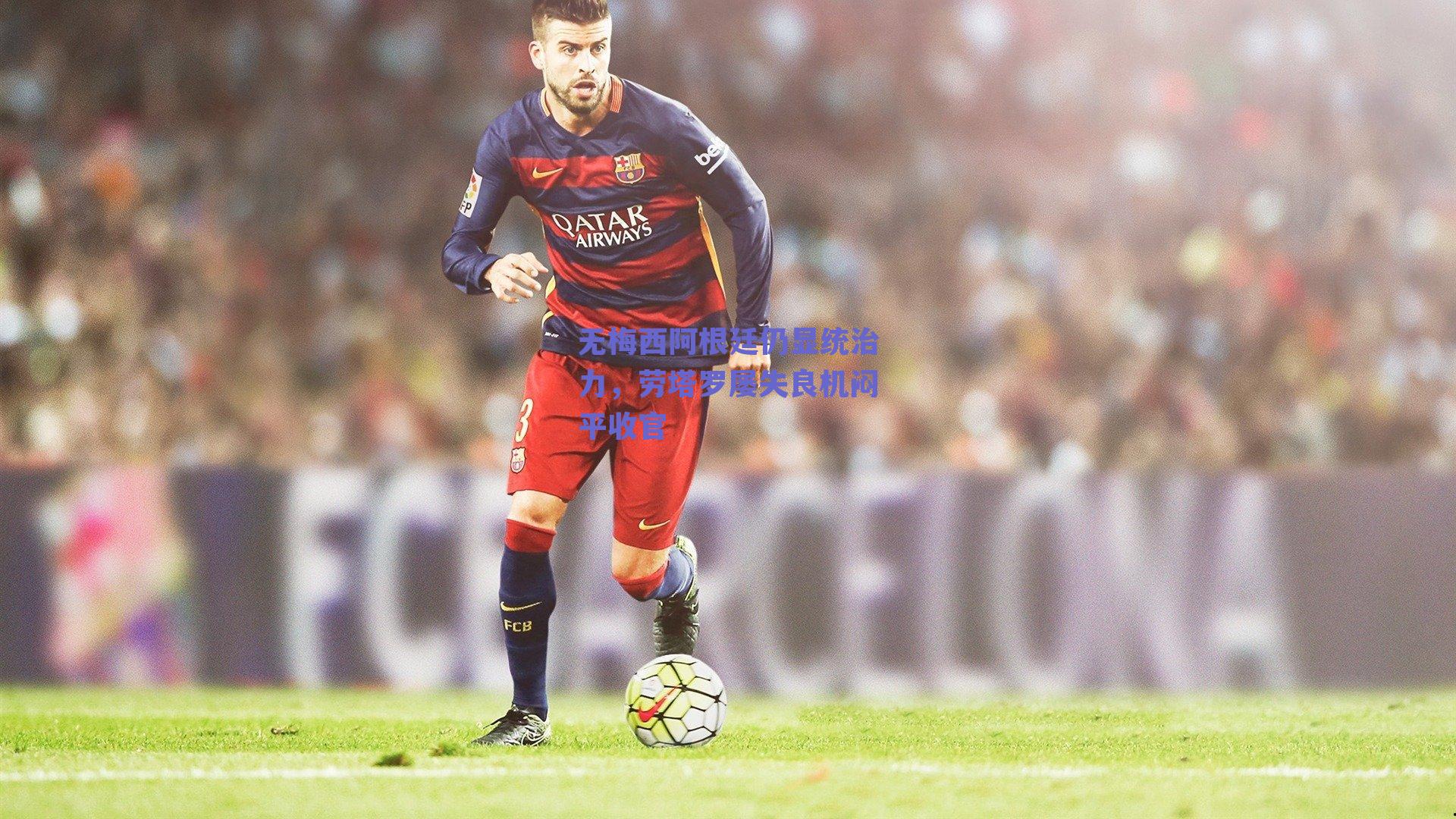 无梅西阿根廷仍显统治力，劳塔罗屡失良机闷平收官