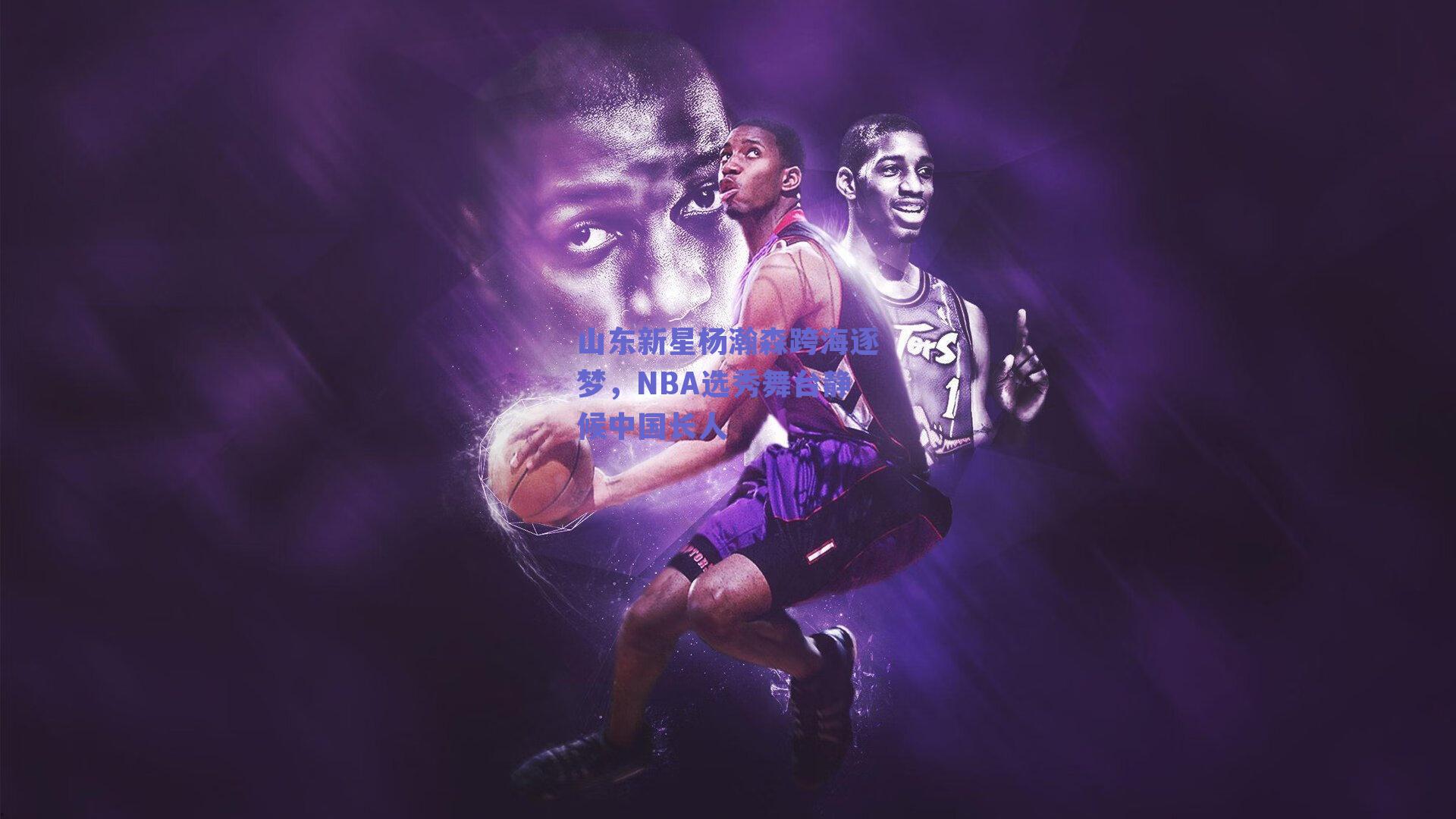 山东新星杨瀚森跨海逐梦，NBA选秀舞台静候中国长人